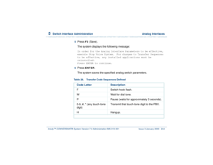 Page 2985  
Switch Interface Administration  Analog Interfaces
Intuity™ CONVERSANT® System Version 7.0 Administration 
585-313-501 Issue 3 January 2000 244
5  
Press 
F3
 (Save). 
The system displays the following message:
In order for the Analog Interface Parameters to be effective, 
execute Stop Voice System.  For changes to Transfer Sequences 
to be effective, any installed applications must be 
reinstalled.
Press ENTER to continue.
6  Press 
ENTER
.
The system saves the specified analog switch parameters....