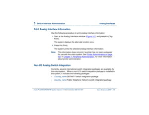 Page 2995  
Switch Interface Administration  Analog Interfaces
Intuity™ CONVERSANT® System Version 7.0 Administration 
585-313-501 Issue 3 January 2000 245
Print Analog Interface Information
Use the following procedure to print analog interface information:1  
Start at the Analog Interfaces window (Figure 127
) and press 
F8
 (Chg-
Keys).
The system displays the alternate function keys.
2  
Press 
F6
 (Print).
The system prints the selected analog interface information.
Note:This information does not print if a...