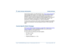 Page 3005  
Switch Interface Administration  Analog Interfaces
Intuity™ CONVERSANT® System Version 7.0 Administration 
585-313-501 Issue 3 January 2000 246
These choices appear in the PBX Defaults menu (Figure 128 on page 233
) if 
these packages are installed on the system. Select the DEFINITY switch 
choice for the country when you are connecting the voice system to a 
DEFINITY switch or select the telephone network package for that country if 
you are connecting the voice system to the public switch network....