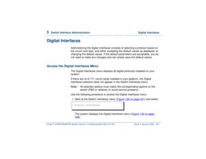 Page 3015  
Switch Interface Administration  Digital Interfaces
Intuity™ CONVERSANT® System Version 7.0 Administration 
585-313-501 Issue 3 January 2000 247
Digital Interfaces
Administering the digital interfaces consists of selecting a protocol based on 
the circuit card type, and either accepting the default values as displayed, or 
changing the default values. If the default parameters are acceptable, you do 
not need to make any changes and can simply save the default values.
Access the Digital Interfaces...