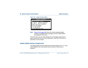 Page 3025  
Switch Interface Administration  Digital Interfaces
Intuity™ CONVERSANT® System Version 7.0 Administration 
585-313-501 Issue 3 January 2000 248
Figure 129. Digital Interfaces MenuNote:Figure 129 on page 248
 shows all currently supported digital 
protocols. All digital protocol packages must be installed before 
are displayed in this menu.
From this menu, you can either display the current digital assignments or 
select the protocol that you want to administer.  Each item in the menu is 
described...