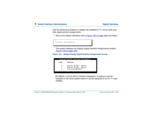 Page 3035  
Switch Interface Administration  Digital Interfaces
Intuity™ CONVERSANT® System Version 7.0 Administration 
585-313-501 Issue 3 January 2000 249
Use the following procedure to display the installed E1/T1 circuit cards and 
their digital protocol assignments:1  
Start at the Digital Interfaces menu (Figure 129 on page 248
) and select:
The system displays the Display Digital Interface Assignments window 
(Figure 130 on page 249
).
Figure 130. Sample Display Digital Interface Assignments Screen  
By...