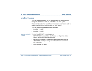 Page 3095  
Switch Interface Administration  Digital Interfaces
Intuity™ CONVERSANT® System Version 7.0 Administration 
585-313-501 Issue 3 January 2000 255
Line Side Protocols
The Line Side protocols give you the ability to make line side connections 
through the digital circuit cards (T1 and/or E1) in the voice system.
This section describes how to set the parameters and assign circuit cards to 
support Line Side switch integration with the voice system.
The Line Side protocols are abbreviated as follows:•...