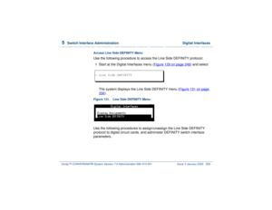 Page 3105  
Switch Interface Administration  Digital Interfaces
Intuity™ CONVERSANT® System Version 7.0 Administration 
585-313-501 Issue 3 January 2000 256
Access Line Side DEFINITY MenuUse the following procedure to access the Line Side DEFINITY protocol:1  
Start at the Digital Interfaces menu (Figure 129 on page 248
) and select
The system displays the Line Side DEFINITY menu (Figure 131 on page 
256
).
Figure 131. Line Side DEFINITY MenuUse the following procedures to assign/unassign the Line Side DEFINITY...