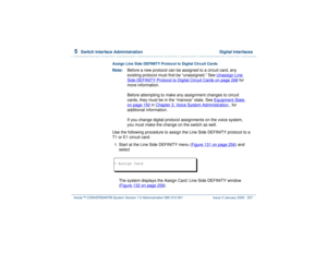 Page 3115  
Switch Interface Administration  Digital Interfaces
Intuity™ CONVERSANT® System Version 7.0 Administration 
585-313-501 Issue 3 January 2000 257
Assign Line Side DEFINITY Protocol to Digital Circuit CardsNote:Before a new protocol can be assigned to a circuit card, any 
existing protocol must first be “unassigned.” See Unassign Line 
Side DEFINITY Protocol to Digital Circuit Cards
 on page 268
 for 
more information.
Before attempting to make any assignment changes to circuit 
cards, they must be in...