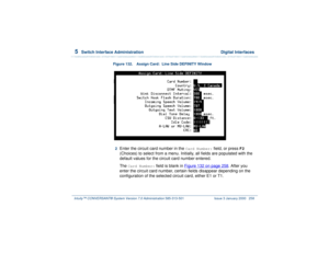 Page 3125  
Switch Interface Administration  Digital Interfaces
Intuity™ CONVERSANT® System Version 7.0 Administration 
585-313-501 Issue 3 January 2000 258
Figure 132. Assign Card:  Line Side DEFINITY Window
2  
Enter the circuit card number in the 
Card Number:
 field, or press 
F2
 
(Choices) to select from a menu. Initially, all fields are populated with the 
default values for the circuit card number entered.
The 
Card Number:
 field is blank in Figure 132 on page 258
. After you 
enter the circuit card...