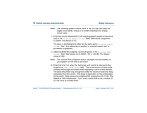 Page 3155  
Switch Interface Administration  Digital Interfaces
Intuity™ CONVERSANT® System Version 7.0 Administration 
585-313-501 Issue 3 January 2000 261
Note:The incoming speech volume value is set on a per card basis for 
digital circuit cards, versus on a system wide basis for analog 
circuit cards.8  
Enter the volume adjustment for all outgoing speech played on the circuit 
card in the 
Outgoing Speech Volume:
 field. Valid values range from
0–32000. The default is 707.
The value in this field and its...