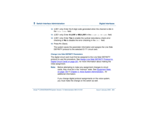 Page 3175  
Switch Interface Administration  Digital Interfaces
Intuity™ CONVERSANT® System Version 7.0 Administration 
585-313-501 Issue 3 January 2000 263
12  
(LSE1 only) Enter the 8-digit code generated when the channel is idle in 
the 
Idle Code:
 field.
13  
(LSE1 only) Enter A-LAW or MU-LAW in the 
A-LAW or MU-LAW:
 field.
14  
(LSE1 only) Enter Yes to enable the cyclical redundancy check error 
checking or No to disable the error checking in the 
CRC: 
field. 
15  
Press 
F3
 (Save).
The system saves the...