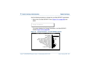 Page 3185  
Switch Interface Administration  Digital Interfaces
Intuity™ CONVERSANT® System Version 7.0 Administration 
585-313-501 Issue 3 January 2000 264
Use the following procedure to change the Line Side DEFINITY parameters:1  
Start at the Line Side DEFINITY menu (Figure 131 on page 256
) and 
select
The system displays the Change Parameters: Line Side DEFINITY 
window (Figure 133 on page 264
).
Figure 133. Change Parameters:  Line Side DEFINITY Window> Change Parameters 