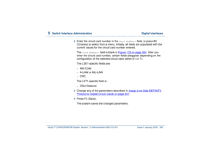 Page 3195  
Switch Interface Administration  Digital Interfaces
Intuity™ CONVERSANT® System Version 7.0 Administration 
585-313-501 Issue 3 January 2000 265
2  
Enter the circuit card number in the 
Card Number:
 field, or press 
F2
 
(Choices) to select from a menu. Initially, all fields are populated with the 
current values for the circuit card number entered.
The 
Card Number:
 field is blank in Figure 133 on page 264
. After you 
enter the circuit card number, certain fields disappear depending on the...