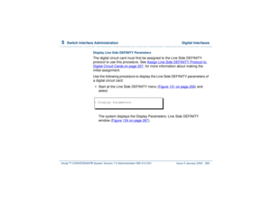 Page 3205  
Switch Interface Administration  Digital Interfaces
Intuity™ CONVERSANT® System Version 7.0 Administration 
585-313-501 Issue 3 January 2000 266
Display Line Side DEFINITY ParametersThe digital circuit card must first be assigned to the Line Side DEFINITY 
protocol to use this procedure. See Assign Line Side DEFINITY Protocol to Digital Circuit Cards
 on page 257
, for more information about making the 
initial assignment.
Use the following procedure to display the Line Side DEFINITY parameters of 
a...