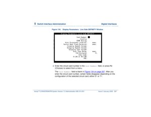 Page 3215  
Switch Interface Administration  Digital Interfaces
Intuity™ CONVERSANT® System Version 7.0 Administration 
585-313-501 Issue 3 January 2000 267
Figure 134. Display Parameters:  Line Side DEFINITY Window
2  
Enter the circuit card number in the 
Card Number:
 field, or press 
F2
 
(Choices) to select from a menu.
The 
Card Number:
 field is blank in Figure 134 on page 267
. After you 
enter the circuit card number, certain fields disappear depending on the 
configuration of the selected circuit card;...