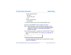 Page 3225  
Switch Interface Administration  Digital Interfaces
Intuity™ CONVERSANT® System Version 7.0 Administration 
585-313-501 Issue 3 January 2000 268
The LSE1-specific fields are:~
Idle Code
~
A-LAW or MU-LAW
~
CRC
The LST1-specific field is:
~
CSU Distance
3  
Press 
F6
 (Cancel) to return to the Line Side DEFINITY menu.
Unassign Line Side DEFINITY Protocol to Digital Circuit CardsNote:Before attempting to make any assignment changes to circuit 
cards, they must be in the “manoos” state. See Equipment...