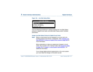 Page 3255  
Switch Interface Administration  Digital Interfaces
Intuity™ CONVERSANT® System Version 7.0 Administration 
585-313-501 Issue 3 January 2000 271
Figure 136. Line Side Galaxy Menu  Use the following procedures to assign/unassign the Line Side Galaxy 
protocol to digital circuit cards, and administer Galaxy switch interface 
parameters.Assign Line Side Galaxy Protocol to Digital Circuit CardsNote:Before a new protocol can be assigned to a circuit card, any 
existing protocol must first be “unassigned.”...