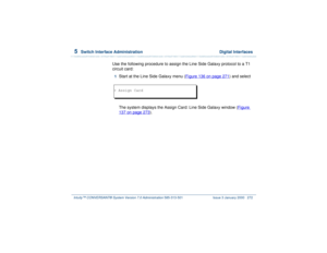 Page 3265  
Switch Interface Administration  Digital Interfaces
Intuity™ CONVERSANT® System Version 7.0 Administration 
585-313-501 Issue 3 January 2000 272
Use the following procedure to assign the Line Side Galaxy protocol to a T1 
circuit card:1  
Start at the Line Side Galaxy menu (Figure 136 on page 271
) and select
The system displays the Assign Card: Line Side Galaxy window (Figure 
137 on page 273
).
> Assign Card 