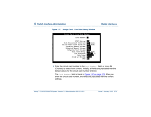 Page 3275  
Switch Interface Administration  Digital Interfaces
Intuity™ CONVERSANT® System Version 7.0 Administration 
585-313-501 Issue 3 January 2000 273
Figure 137. Assign Card:  Line Side Galaxy Window  2  
Enter the circuit card number in the 
Card Number:
 field, or press 
F2
 
(Choices) to select from a menu. Initially, all fields are populated with the 
default values for the circuit card number entered.
The 
Card Number:
 field is blank in Figure 137 on page 273
. After you 
enter the circuit card...