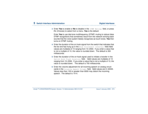 Page 3285  
Switch Interface Administration  Digital Interfaces
Intuity™ CONVERSANT® System Version 7.0 Administration 
585-313-501 Issue 3 January 2000 274
3  
Enter Yes to enable or No to disable in the
 DTMF Muting:
 field, or press 
F2
 (Choices) to select from a menu. Yes is the default.
Enter Yes to use dial-tone multifrequency (DTMF) muting to reduce false 
DTMF recognitions that sometimes result from the network echoing back 
sounds that the voice system falsely recognizes as touch tones. Yes then 
turns...