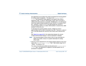 Page 3295  
Switch Interface Administration  Digital Interfaces
Intuity™ CONVERSANT® System Version 7.0 Administration 
585-313-501 Issue 3 January 2000 275
Any adjustment occurs before the system processes the incoming speech 
for coding it later for playback.  The value in the 
Incoming Speech 
Volume:
 field represents a gain applied to the speech input using a  
logarithmic scale.  A value of 1000 equals no gain; that is, the input is 
coded at the same level as it is received.  Multiplying by 1.414 (the...