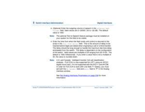 Page 3305  
Switch Interface Administration  Digital Interfaces
Intuity™ CONVERSANT® System Version 7.0 Administration 
585-313-501 Issue 3 January 2000 276
8  
(Optional) Enter the outgoing volume of speech in the 
Outgoing Text 
Volume:
 field. Valid values are 0–32000 (-30 to +30 dB). The default 
value is 1000.
Note:The optional Text-to-Speech feature package must be installed on 
your system for this field to be visible.
9  
Enter the time from when the flash ends until control is returned to the 
script in...
