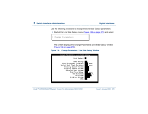 Page 3325  
Switch Interface Administration  Digital Interfaces
Intuity™ CONVERSANT® System Version 7.0 Administration 
585-313-501 Issue 3 January 2000 278
Use the following procedure to change the Line Side Galaxy parameters:1  
Start at the Line Side Galaxy menu (Figure 136 on page 271
) and select
The system displays the Change Parameters: Line Side Galaxy window 
(Figure 138 on page 278
).
Figure 138. Change Parameters:  Line Side Galaxy Window  > Change Parameters 