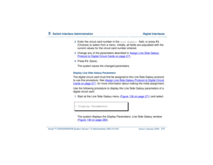 Page 3335  
Switch Interface Administration  Digital Interfaces
Intuity™ CONVERSANT® System Version 7.0 Administration 
585-313-501 Issue 3 January 2000 279
2  
Enter the circuit card number in the 
Card Number: 
field, or press 
F2
 
(Choices) to select from a menu. Initially, all fields are populated with the 
current values for the circuit card number entered.
3  
Change any of the parameters described in Assign Line Side Galaxy Protocol to Digital Circuit Cards
 on page 271
.
4  
Press 
F3
 (Save).
The...