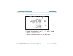 Page 3345  
Switch Interface Administration  Digital Interfaces
Intuity™ CONVERSANT® System Version 7.0 Administration 
585-313-501 Issue 3 January 2000 280
Figure 139. Display Parameters:  Line Side Galaxy Window
 
 2  
Enter the circuit card number in the 
Card Number:
 field, or press 
F2
 
(Choices) to select from a menu.
3  
Press 
F6
 (Cancel) to return to the Line Side Galaxy menu. 