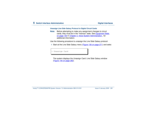Page 3355  
Switch Interface Administration  Digital Interfaces
Intuity™ CONVERSANT® System Version 7.0 Administration 
585-313-501 Issue 3 January 2000 281
Unassign Line Side Galaxy Protocol to Digital Circuit Cards Note:Before attempting to make any assignment changes to circuit 
cards, they must be in the “manoos” state. See Equipment State
 
on page 150
 in Chapter 3, 
Voice System Administration
 , for 
additional information.
Use the following procedure to unassign the Line Side Galaxy protocol:
1  
Start...