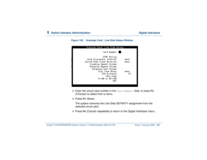 Page 3365  
Switch Interface Administration  Digital Interfaces
Intuity™ CONVERSANT® System Version 7.0 Administration 
585-313-501 Issue 3 January 2000 282
Figure 140. Unassign Card:  Line Side Galaxy Window  2  
Enter the circuit card number in the 
Card Number:
 field, or press 
F2
 
(Choices) to select from a menu.
3  
Press 
F3
 (Save).
The system removes the Line Side DEFINITY assignment from the 
selected circuit card.
4  
Press 
F6
 (Cancel) repeatedly to return to the Digital Interfaces menu. 