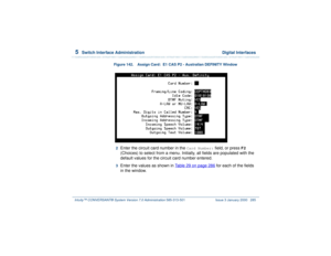 Page 3395  
Switch Interface Administration  Digital Interfaces
Intuity™ CONVERSANT® System Version 7.0 Administration 
585-313-501 Issue 3 January 2000 285
Figure 142. Assign Card:  E1 CAS P2 - Australian DEFINITY Window  2  
Enter the circuit card number in the 
Card Number:
 field, or press 
F2
 
(Choices) to select from a menu. Initially, all fields are populated with the 
default values for the circuit card number entered.
3  
Enter the values as shown in Table 29 on page 286
 for each of the fields 
in the...