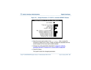 Page 3425  
Switch Interface Administration  Digital Interfaces
Intuity™ CONVERSANT® System Version 7.0 Administration 
585-313-501 Issue 3 January 2000 288
Figure 143. Change Parameters:  E1 CAS P2 - Australian DEFINITY Window  2  
Enter the circuit card number in the 
Card Number:
 field, or press 
F2
 
(Choices) to select from a menu. Initially, all fields are populated with the 
current values for the circuit card number entered.
3  
Change any of the parameters described in Assign E1 CAS P2 - Australian...