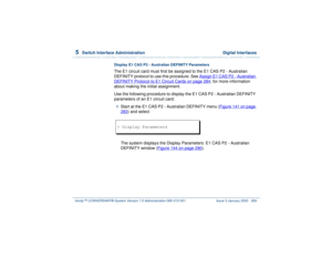 Page 3435  
Switch Interface Administration  Digital Interfaces
Intuity™ CONVERSANT® System Version 7.0 Administration 
585-313-501 Issue 3 January 2000 289
Display E1 CAS P2 - Australian DEFINITY ParametersThe E1 circuit card must first be assigned to the E1 CAS P2 - Australian 
DEFINITY protocol to use this procedure. See Assign E1 CAS P2 - Australian DEFINITY Protocol to E1 Circuit Cards
 on page 284
, for more information 
about making the initial assignment.
Use the following procedure to display the E1 CAS...