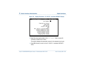 Page 3445  
Switch Interface Administration  Digital Interfaces
Intuity™ CONVERSANT® System Version 7.0 Administration 
585-313-501 Issue 3 January 2000 290
Figure 144. Display Parameters:  E1 CAS P2 - Australian DEFINITY Window  2  
Enter the circuit card number in the 
Card Number:
 field, or press 
F2
 
(Choices) to select from a menu.
The system displays the parameter values for the selected circuit card.
3  
Press F6 (Cancel) to return to the E1 CAS P2 - Australian DEFINITY 
menu. 