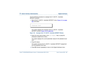 Page 3465  
Switch Interface Administration  Digital Interfaces
Intuity™ CONVERSANT® System Version 7.0 Administration 
585-313-501 Issue 3 January 2000 292
Use the following procedure to unassign the E1 CAS P2 - Australian 
DEFINITY protocol:1  
Start at the E1 CAS P2 - Australian DEFINITY menu (Figure 141 on page 283
) and select
 
The system displays the Unassign Card: E1 CAS P2 - Australian 
DEFINITY window (Figure 145 on page 292
).
Figure 145. Unassign Card:  E1 CAS P2 - Australian DEFINITY Window
2...