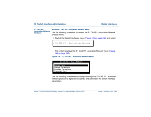 Page 3475  
Switch Interface Administration  Digital Interfaces
Intuity™ CONVERSANT® System Version 7.0 Administration 
585-313-501 Issue 3 January 2000 293
E1 CAS P2 - 
Australian Network 
ProtocolAccess E1 CAS P2 - Australian Network Menu
Use the following procedure to access the E1 CAS P2 - Australian Network 
protocol menu:1  
Start at the Digital Interfaces menu (Figure 129 on page 248
) and select
The system displays the E1 CAS P2 - Australian Network menu (Figure 
146 on page 293
).
Figure 146. E1 CAS P2...