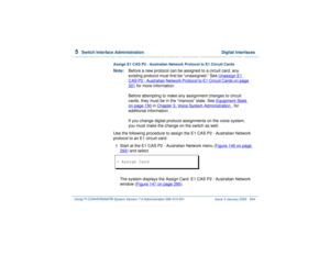 Page 3485  
Switch Interface Administration  Digital Interfaces
Intuity™ CONVERSANT® System Version 7.0 Administration 
585-313-501 Issue 3 January 2000 294
Assign E1 CAS P2 - Australian Network Protocol to E1 Circuit CardsNote:Before a new protocol can be assigned to a circuit card, any 
existing protocol must first be “unassigned.” See Unassign E1 
CAS P2 - Australian Network Protocol to E1 Circuit Cards
 on page 
301
 for more information.
Before attempting to make any assignment changes to circuit 
cards,...