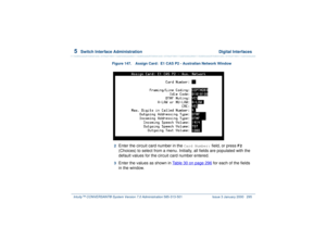 Page 3495  
Switch Interface Administration  Digital Interfaces
Intuity™ CONVERSANT® System Version 7.0 Administration 
585-313-501 Issue 3 January 2000 295
Figure 147. Assign Card:  E1 CAS P2 - Australian Network Window  2  
Enter the circuit card number in the 
Card Number:
 field, or press 
F2
 
(Choices) to select from a menu. Initially, all fields are populated with the 
default values for the circuit card number entered.
3  
Enter the values as shown in Table 30 on page 296
 for each of the fields 
in the...