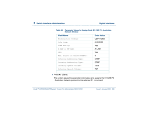 Page 3505  
Switch Interface Administration  Digital Interfaces
Intuity™ CONVERSANT® System Version 7.0 Administration 
585-313-501 Issue 3 January 2000 296
4  
Press 
F3
 (Save).
The system saves the parameter information and assigns the E1 CAS P2 
- Australian Network protocol to the selected E1 circuit card.
Table 30. Parameter Values for Assign Card: E1 CAS P2 - Australian 
Network Window
Field Name Enter ValueFraming/Line Coding:
CEPTHDB3
Idle Code:
01010100
DTMF Muting:
Yes
A-LAW or MU-LAW:
A-LAW
CRC:
Yes...