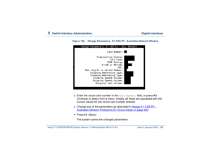 Page 3525  
Switch Interface Administration  Digital Interfaces
Intuity™ CONVERSANT® System Version 7.0 Administration 
585-313-501 Issue 3 January 2000 298
Figure 148. Change Parameters:  E1 CAS P2 - Australian Network Window
2  
Enter the circuit card number in the 
Card Number:
 field, or press 
F2
 
(Choices) to select from a menu. Initially, all fields are populated with the 
current values for the circuit card number entered.
3  
Change any of the parameters as described in Assign E1 CAS P2 - Australian...