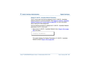 Page 3535  
Switch Interface Administration  Digital Interfaces
Intuity™ CONVERSANT® System Version 7.0 Administration 
585-313-501 Issue 3 January 2000 299
Display E1 CAS P2 - Australian Network ParametersThe E1 circuit card must first be assigned to the E1 CAS P2 - Australian 
Network protocol to use this procedure. See Assign E1 CAS P2 - Australian Network Protocol to E1 Circuit Cards
 on page 294
, for more information 
about making the initial assignment.
Use the following procedure to display the E1 CAS P2...