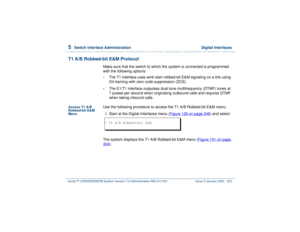 Page 3575  
Switch Interface Administration  Digital Interfaces
Intuity™ CONVERSANT® System Version 7.0 Administration 
585-313-501 Issue 3 January 2000 303
T1 A/B Robbed-bit E&M Protocol
Make sure that the switch to which the system is connected is programmed 
with the following options: •
The T1 interface uses wink start robbed-bit E&M signaling on a link using 
D4 framing with zero code suppression (ZCS).  
•
The E1/T1 interface outpulses dual tone multifrequency (DTMF) tones at 
7 pulses per second when...