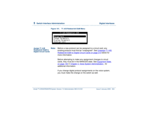 Page 3585  
Switch Interface Administration  Digital Interfaces
Intuity™ CONVERSANT® System Version 7.0 Administration 
585-313-501 Issue 3 January 2000 304
Figure 151. T1 A/B Robbed-bit E&M Menu
Assign T1 A/B 
Robbed-bit E&M to 
Digital Circuit CardsNote:Before a new protocol can be assigned to a circuit card, any 
existing protocol must first be unassigned. See Unassign T1 A/B 
Robbed-bit E&M to Digital Circuit Cards
 on page 314
 below for 
more information.
Before attempting to make any assignment changes to...