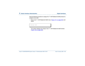 Page 3595  
Switch Interface Administration  Digital Interfaces
Intuity™ CONVERSANT® System Version 7.0 Administration 
585-313-501 Issue 3 January 2000 305
Use the following procedure to assign the T1 A/B Robbed-bit E&M protocol to 
a digital circuit card:1  
Start at the T1 A/B Robbed-bit E&M menu (Figure 151 on page 304
) and 
select:
 
The system displays the Assign Card: T1 A/B Robbed-bit E&M window 
(Figure 152 on page 306
).
> Assign Card 