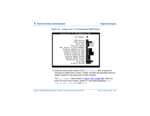 Page 3605  
Switch Interface Administration  Digital Interfaces
Intuity™ CONVERSANT® System Version 7.0 Administration 
585-313-501 Issue 3 January 2000 306
Figure 152. Assign Card:  T1 A/B Robbed-bit E&M Window  2  
Enter the circuit card number in the 
Card Number:
 field, or press 
F2
 
(Choices) to select from a menu. Initially, all fields are populated with the 
default values for the circuit card number entered.
The 
Card Number:
 field is blank in Figure 152 on page 306
. After you 
enter the circuit card...