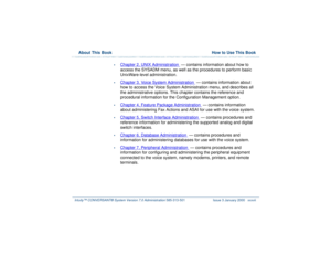 Page 37  About This Book  How to Use This BookIntuity™ CONVERSANT® System Version 7.0 Administration 
585-313-501 Issue 3 January 2000 xxxvii
•
Chapter 2, 
UNIX Administration
  — contains information about how to 
access the SYSADM menu, as well as the procedures to perform basic 
UnixWare-level administration.
•
Chapter 3, 
Voice System Administration
  — contains information about 
how to access the Voice System Administration menu, and describes all 
the administrative options. This chapter contains the...
