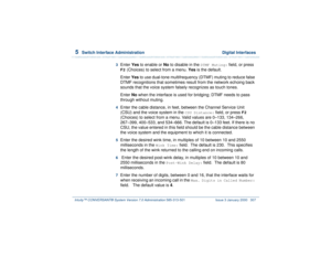 Page 3615  
Switch Interface Administration  Digital Interfaces
Intuity™ CONVERSANT® System Version 7.0 Administration 
585-313-501 Issue 3 January 2000 307
3  
Enter Yes to enable or No to disable in the 
DTMF Muting:
 field, or press 
F2
 (Choices) to select from a menu. Yes is the default.
Enter Yes to use dual-tone multifrequency (DTMF) muting to reduce false 
DTMF recognitions that sometimes result from the network echoing back 
sounds that the voice system falsely recognizes as touch tones.
Enter No when...