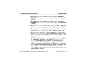 Page 3625  
Switch Interface Administration  Digital Interfaces
Intuity™ CONVERSANT® System Version 7.0 Administration 
585-313-501 Issue 3 January 2000 308
8  
Enter addressing to be used with outgoing calls, either DTMF, MF, or 
DECADIC in the 
Outgoing Addressing Type:
 field.   The default value 
is DTMF.
9  
Enter addressing to be used with incoming calls, either DTMF, MF, or 
DECADIC in the 
Incoming Addressing Type:
 field.   The default value 
is DTMF.
10  
Enter signaling to be used with outgoing calls,...