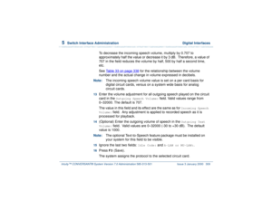 Page 3635  
Switch Interface Administration  Digital Interfaces
Intuity™ CONVERSANT® System Version 7.0 Administration 
585-313-501 Issue 3 January 2000 309
To decrease the incoming speech volume, multiply by 0.707 to 
approximately half the value or decrease it by 3 dB.  Therefore, a value of 
707 in the field reduces the volume by half, 500 by half a second time, 
etc. 
See Table 33 on page 338
 for the relationship between the volume 
number and the actual change in volume expressed in decibels.
Note:The...