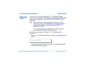 Page 3645  
Switch Interface Administration  Digital Interfaces
Intuity™ CONVERSANT® System Version 7.0 Administration 
585-313-501 Issue 3 January 2000 310
Change T1 A/B 
Robbed-bit E&M 
Parameters
The circuit card must first be assigned to the T1 A/B Robbed-bit E&M 
protocol to use this procedure. See Assign T1 A/B Robbed-bit E&M to Digital Circuit Cards
 on page 304
 for more information about making the initial 
assignment.
Note:Before attempting to make any assignment changes to circuit 
cards, they must be...