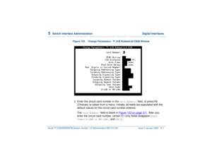 Page 3655  
Switch Interface Administration  Digital Interfaces
Intuity™ CONVERSANT® System Version 7.0 Administration 
585-313-501 Issue 3 January 2000 311
Figure 153. Change Parameters:  T1 A/B Robbed-bit E&M Window
2  
Enter the circuit card number in the 
Card Number:
 field, or press 
F2
 
(Choices) to select from a menu. Initially, all fields are populated with the 
default values for the circuit card number entered.
The 
Card Number:
 field is blank in Figure 153 on page 311
. After you 
enter the circuit...