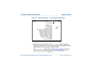 Page 3675  
Switch Interface Administration  Digital Interfaces
Intuity™ CONVERSANT® System Version 7.0 Administration 
585-313-501 Issue 3 January 2000 313
Figure 154. Display Parameters:  T1 A/B Robbed-bit E&M Window  2  
Enter the circuit card number in the 
Card Number:
 field, or press 
F2
 
(Choices) to select from a menu. Initially, all fields are populated with the 
default values for the circuit card number entered.
The 
Card Number: 
field is blank in Figure 154 on page 313
. After you 
enter the...